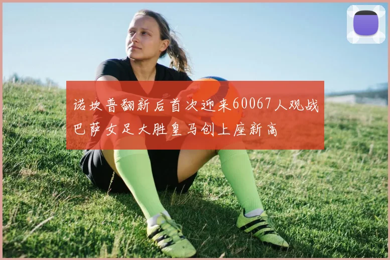 诺坎普翻新后首次迎来60067人观战巴萨女足大胜皇马创上座新高