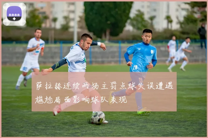 萨拉赫连续两场主罚点球失误遭遇尴尬局面影响球队表现