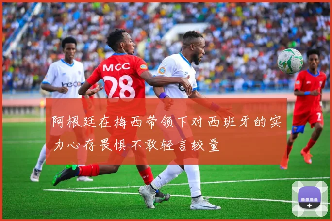 阿根廷在梅西带领下对西班牙的实力心存畏惧不敢轻言较量