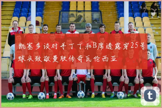 凯塞多谈对手丁丁和B席透露穿25号球衣致敬曼联传奇瓦伦西亚