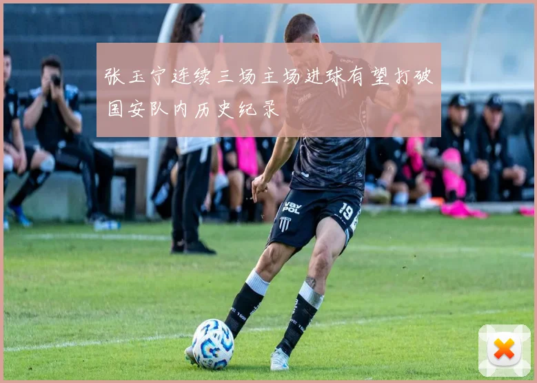张玉宁连续三场主场进球有望打破国安队内历史纪录