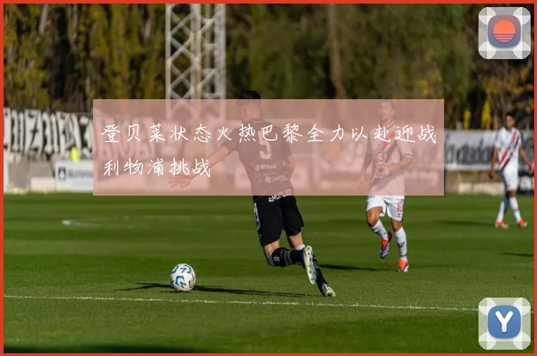登贝莱状态火热巴黎全力以赴迎战利物浦挑战