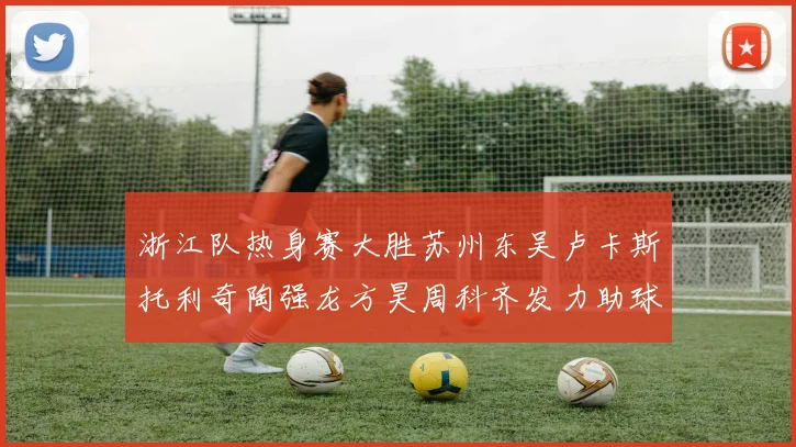 浙江队热身赛大胜苏州东吴卢卡斯托利奇陶强龙方昊周科齐发力助球队取胜