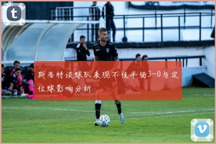 斯洛特谈球队表现不佳半场3-0与定位球影响分析